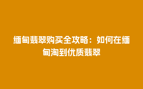 缅甸翡翠购买全攻略：如何在缅甸淘到优质翡翠