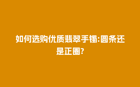 如何选购优质翡翠手镯:圆条还是正圈?