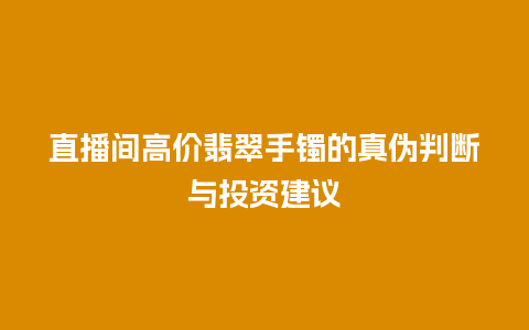 直播间高价翡翠手镯的真伪判断与投资建议