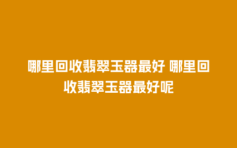 哪里回收翡翠玉器最好 哪里回收翡翠玉器最好呢