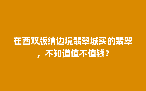 在西双版纳边境翡翠城买的翡翠，不知道值不值钱？