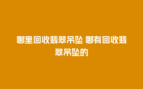 哪里回收翡翠吊坠 哪有回收翡翠吊坠的