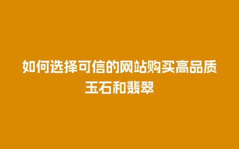 如何选择可信的网站购买高品质玉石和翡翠