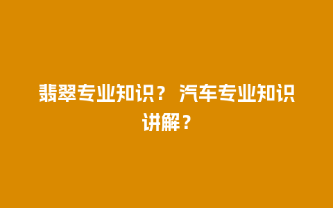 翡翠专业知识？ 汽车专业知识讲解？