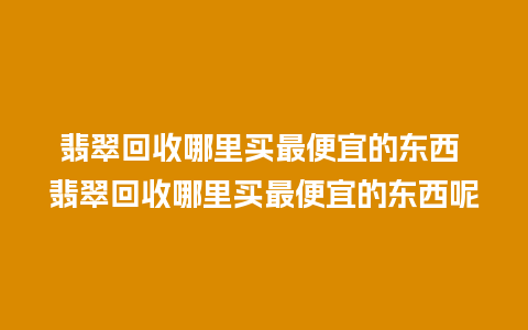 翡翠回收哪里买最便宜的东西 翡翠回收哪里买最便宜的东西呢