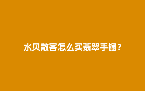 水贝散客怎么买翡翠手镯？