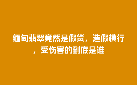 缅甸翡翠竟然是假货，造假横行，受伤害的到底是谁