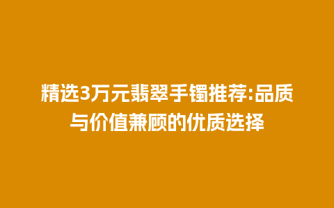 精选3万元翡翠手镯推荐:品质与价值兼顾的优质选择