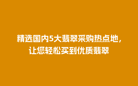 精选国内5大翡翠采购热点地，让您轻松买到优质翡翠