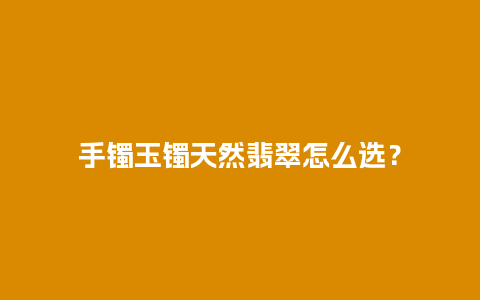 手镯玉镯天然翡翠怎么选？