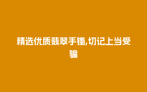 精选优质翡翠手镯,切记上当受骗