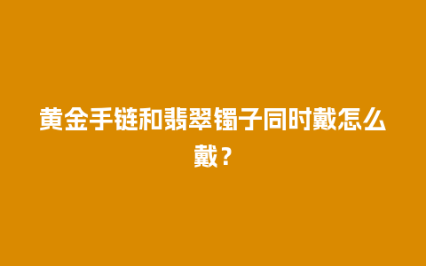 黄金手链和翡翠镯子同时戴怎么戴？