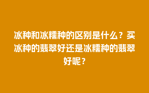 冰种和冰糯种的区别是什么？买冰种的翡翠好还是冰糯种的翡翠好呢？