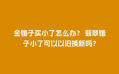 金镯子买小了怎么办？ 翡翠镯子小了可以以旧换新吗？