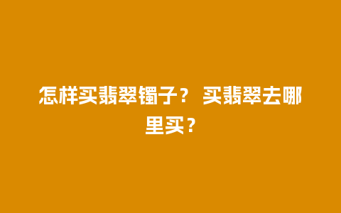 怎样买翡翠镯子？ 买翡翠去哪里买？