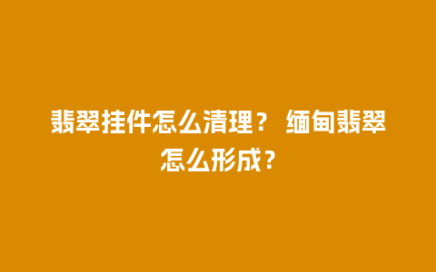 翡翠挂件怎么清理？ 缅甸翡翠怎么形成？