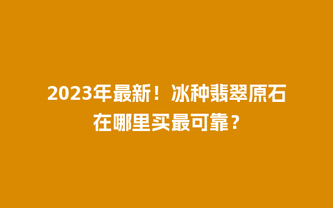 2023年最新！冰种翡翠原石在哪里买最可靠？