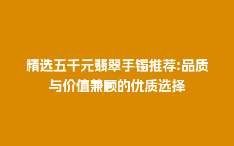 精选五千元翡翠手镯推荐:品质与价值兼顾的优质选择