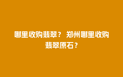 哪里收购翡翠？ 郑州哪里收购翡翠原石？