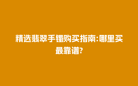 精选翡翠手镯购买指南:哪里买最靠谱?