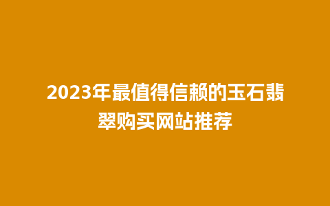 2023年最值得信赖的玉石翡翠购买网站推荐