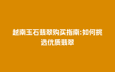 越南玉石翡翠购买指南:如何挑选优质翡翠