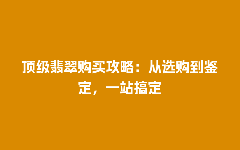 顶级翡翠购买攻略：从选购到鉴定，一站搞定