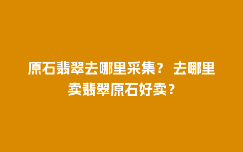 原石翡翠去哪里采集？ 去哪里卖翡翠原石好卖？