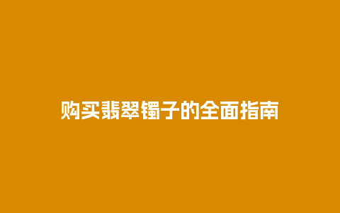 购买翡翠镯子的全面指南