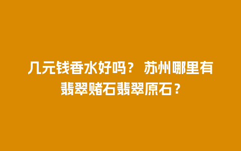 几元钱香水好吗？ 苏州哪里有翡翠赌石翡翠原石？
