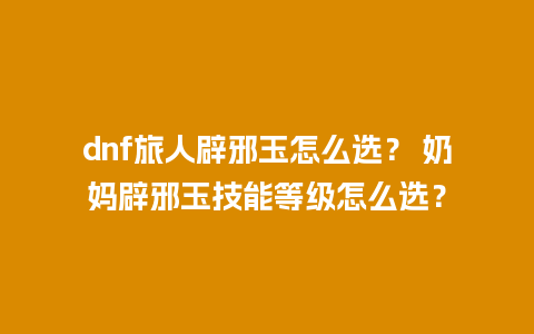 dnf旅人辟邪玉怎么选？ 奶妈辟邪玉技能等级怎么选？