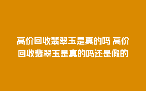 高价回收翡翠玉是真的吗 高价回收翡翠玉是真的吗还是假的