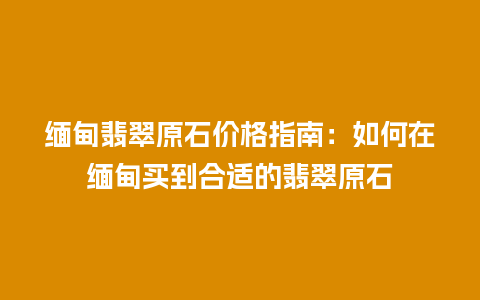 缅甸翡翠原石价格指南：如何在缅甸买到合适的翡翠原石