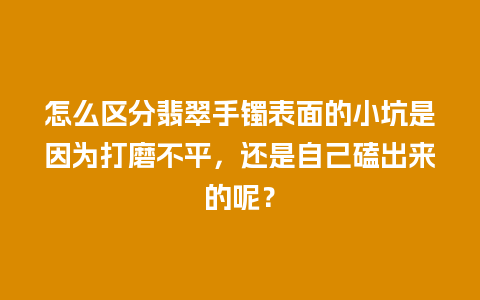 怎么区分翡翠手镯表面的小坑是因为打磨不平，还是自己磕出来的呢？