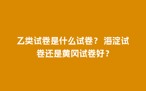 乙类试卷是什么试卷？ 海淀试卷还是黄冈试卷好？