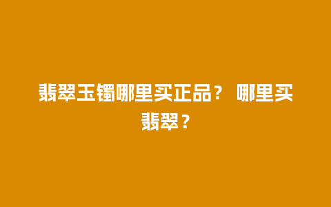 翡翠玉镯哪里买正品？ 哪里买翡翠？