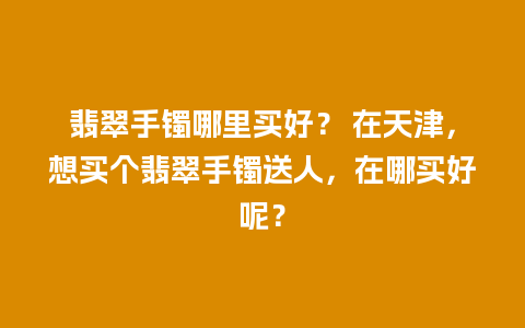 翡翠手镯哪里买好？ 在天津，想买个翡翠手镯送人，在哪买好呢？