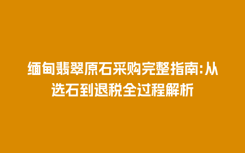 缅甸翡翠原石采购完整指南:从选石到退税全过程解析