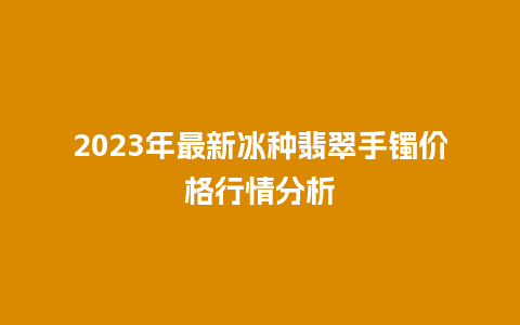 2023年最新冰种翡翠手镯价格行情分析