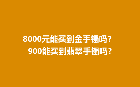 8000元能买到金手镯吗？ 900能买到翡翠手镯吗？