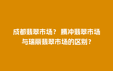 成都翡翠市场？ 腾冲翡翠市场与瑞丽翡翠市场的区别？