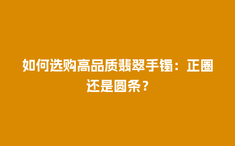 如何选购高品质翡翠手镯：正圈还是圆条？