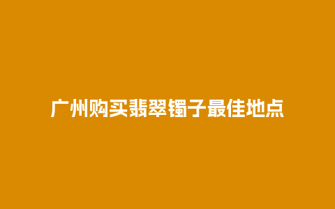 广州购买翡翠镯子最佳地点