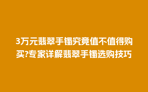 3万元翡翠手镯究竟值不值得购买?专家详解翡翠手镯选购技巧