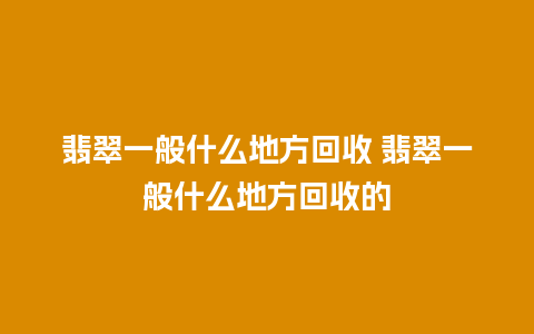 翡翠一般什么地方回收 翡翠一般什么地方回收的