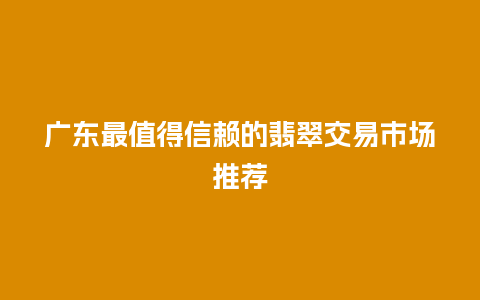 广东最值得信赖的翡翠交易市场推荐