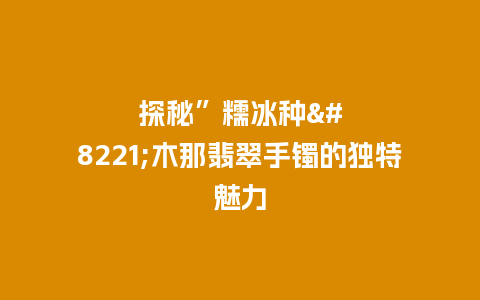 探秘”糯冰种”木那翡翠手镯的独特魅力