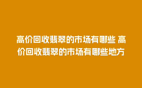 高价回收翡翠的市场有哪些 高价回收翡翠的市场有哪些地方