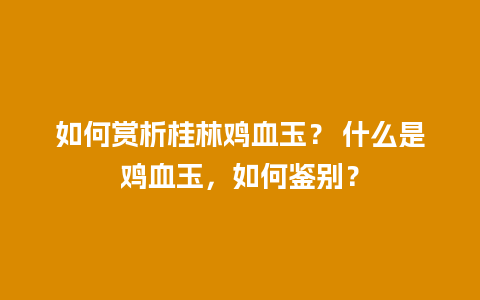 如何赏析桂林鸡血玉？ 什么是鸡血玉，如何鉴别？