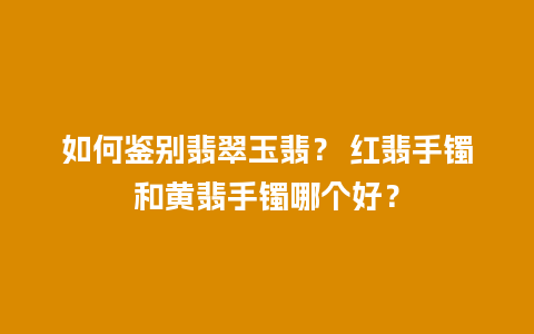 如何鉴别翡翠玉翡？ 红翡手镯和黄翡手镯哪个好？